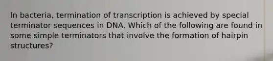 In bacteria, termination of transcription is achieved by special terminator sequences in DNA. Which of the following are found in some simple terminators that involve the formation of hairpin structures?