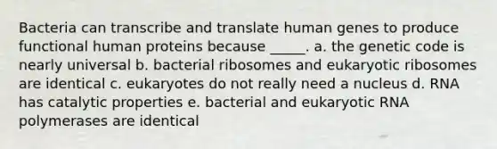 Bacteria can transcribe and translate human genes to produce functional human proteins because _____. a. the genetic code is nearly universal b. bacterial ribosomes and eukaryotic ribosomes are identical c. eukaryotes do not really need a nucleus d. RNA has catalytic properties e. bacterial and eukaryotic RNA polymerases are identical