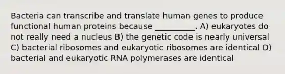 Bacteria can transcribe and translate human genes to produce functional human proteins because __________. A) eukaryotes do not really need a nucleus B) the genetic code is nearly universal C) bacterial ribosomes and eukaryotic ribosomes are identical D) bacterial and eukaryotic RNA polymerases are identical