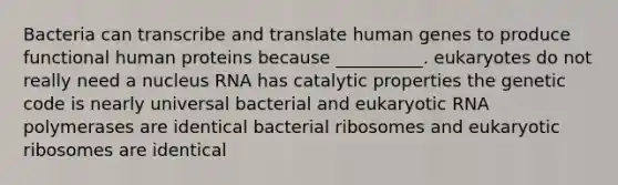 Bacteria can transcribe and translate human genes to produce functional human proteins because __________. eukaryotes do not really need a nucleus RNA has catalytic properties the genetic code is nearly universal bacterial and eukaryotic RNA polymerases are identical bacterial ribosomes and eukaryotic ribosomes are identical