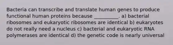 Bacteria can transcribe and translate human genes to produce functional human proteins because __________. a) bacterial ribosomes and eukaryotic ribosomes are identical b) eukaryotes do not really need a nucleus c) bacterial and eukaryotic RNA polymerases are identical d) the genetic code is nearly universal