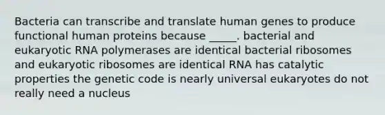 Bacteria can transcribe and translate human genes to produce functional human proteins because _____. bacterial and eukaryotic RNA polymerases are identical bacterial ribosomes and eukaryotic ribosomes are identical RNA has catalytic properties the genetic code is nearly universal eukaryotes do not really need a nucleus