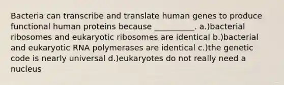 Bacteria can transcribe and translate human genes to produce functional human proteins because __________. a.)bacterial ribosomes and eukaryotic ribosomes are identical b.)bacterial and eukaryotic RNA polymerases are identical c.)the genetic code is nearly universal d.)eukaryotes do not really need a nucleus