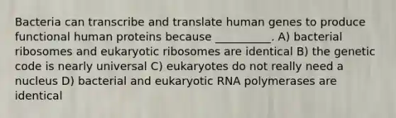 Bacteria can transcribe and translate human genes to produce functional human proteins because __________. A) bacterial ribosomes and eukaryotic ribosomes are identical B) the genetic code is nearly universal C) eukaryotes do not really need a nucleus D) bacterial and eukaryotic RNA polymerases are identical