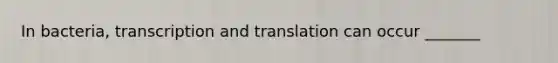 In bacteria, transcription and translation can occur _______