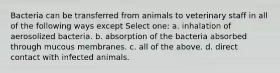 Bacteria can be transferred from animals to veterinary staff in all of the following ways except Select one: a. inhalation of aerosolized bacteria. b. absorption of the bacteria absorbed through mucous membranes. c. all of the above. d. direct contact with infected animals.