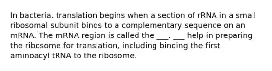 In bacteria, translation begins when a section of rRNA in a small ribosomal subunit binds to a complementary sequence on an mRNA. The mRNA region is called the ___. ___ help in preparing the ribosome for translation, including binding the first aminoacyl tRNA to the ribosome.