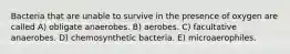 Bacteria that are unable to survive in the presence of oxygen are called A) obligate anaerobes. B) aerobes. C) facultative anaerobes. D) chemosynthetic bacteria. E) microaerophiles.