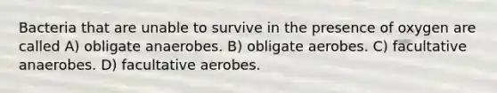 Bacteria that are unable to survive in the presence of oxygen are called A) obligate anaerobes. B) obligate aerobes. C) facultative anaerobes. D) facultative aerobes.