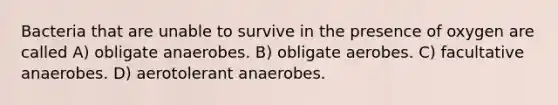 Bacteria that are unable to survive in the presence of oxygen are called A) obligate anaerobes. B) obligate aerobes. C) facultative anaerobes. D) aerotolerant anaerobes.