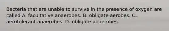 Bacteria that are unable to survive in the presence of oxygen are called A. facultative anaerobes. B. obligate aerobes. C. aerotolerant anaerobes. D. obligate anaerobes.