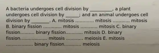 A bacteria undergoes cell division by __________, a plant undergoes cell division by ______; and an animal undergoes cell division by ________. A. mitosis ............. mitosis ............ mitosis B. binary fission ............. mitosis ............ mitosis C. binary fission.......... binary fission............ mitosis D. binary fission................... mitosis ............ meiosis E. mitosis ................... binary fission............ meiosis