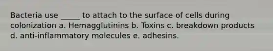 Bacteria use _____ to attach to the surface of cells during colonization a. Hemagglutinins b. Toxins c. breakdown products d. anti-inflammatory molecules e. adhesins.