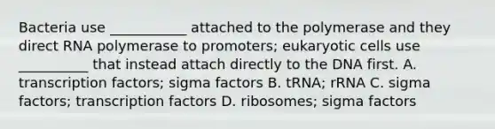 Bacteria use ___________ attached to the polymerase and they direct RNA polymerase to promoters; eukaryotic cells use __________ that instead attach directly to the DNA first. A. transcription factors; sigma factors B. tRNA; rRNA C. sigma factors; transcription factors D. ribosomes; sigma factors