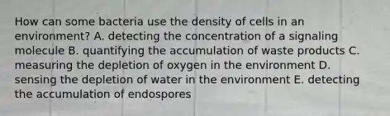 How can some bacteria use the density of cells in an environment? A. detecting the concentration of a signaling molecule B. quantifying the accumulation of waste products C. measuring the depletion of oxygen in the environment D. sensing the depletion of water in the environment E. detecting the accumulation of endospores