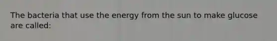 The bacteria that use the energy from the sun to make glucose are called: