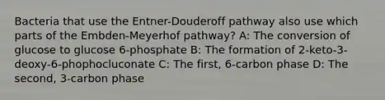 Bacteria that use the Entner-Douderoff pathway also use which parts of the Embden-Meyerhof pathway? A: The conversion of glucose to glucose 6-phosphate B: The formation of 2-keto-3-deoxy-6-phophocluconate C: The first, 6-carbon phase D: The second, 3-carbon phase