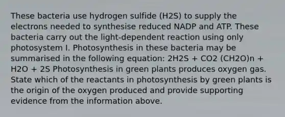 These bacteria use hydrogen sulfide (H2S) to supply the electrons needed to synthesise reduced NADP and ATP. These bacteria carry out the light-dependent reaction using only photosystem I. Photosynthesis in these bacteria may be summarised in the following equation: 2H2S + CO2 (CH2O)n + H2O + 2S Photosynthesis in green plants produces oxygen gas. State which of the reactants in photosynthesis by green plants is the origin of the oxygen produced and provide supporting evidence from the information above.