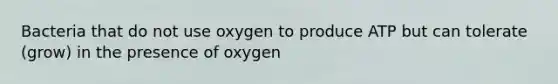 Bacteria that do not use oxygen to produce ATP but can tolerate (grow) in the presence of oxygen