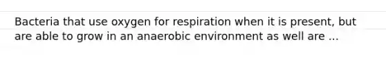 Bacteria that use oxygen for respiration when it is present, but are able to grow in an anaerobic environment as well are ...