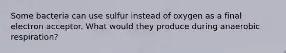 Some bacteria can use sulfur instead of oxygen as a final electron acceptor. What would they produce during anaerobic respiration?