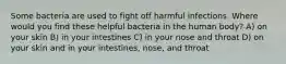 Some bacteria are used to fight off harmful infections. Where would you find these helpful bacteria in the human body? A) on your skin B) in your intestines C) in your nose and throat D) on your skin and in your intestines, nose, and throat