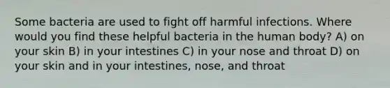 Some bacteria are used to fight off harmful infections. Where would you find these helpful bacteria in the human body? A) on your skin B) in your intestines C) in your nose and throat D) on your skin and in your intestines, nose, and throat