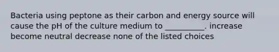 Bacteria using peptone as their carbon and energy source will cause the pH of the culture medium to __________. increase become neutral decrease none of the listed choices