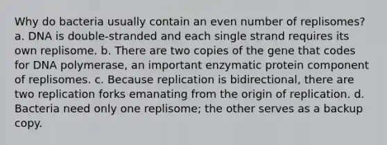 Why do bacteria usually contain an even number of replisomes? a. DNA is double-stranded and each single strand requires its own replisome. b. There are two copies of the gene that codes for DNA polymerase, an important enzymatic protein component of replisomes. c. Because replication is bidirectional, there are two replication forks emanating from the origin of replication. d. Bacteria need only one replisome; the other serves as a backup copy.