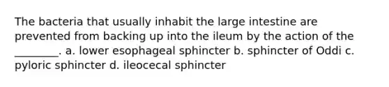 The bacteria that usually inhabit the large intestine are prevented from backing up into the ileum by the action of the ________. a. lower esophageal sphincter b. sphincter of Oddi c. pyloric sphincter d. ileocecal sphincter