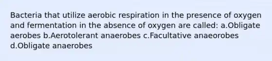 Bacteria that utilize aerobic respiration in the presence of oxygen and fermentation in the absence of oxygen are called: a.Obligate aerobes b.Aerotolerant anaerobes c.Facultative anaeorobes d.Obligate anaerobes