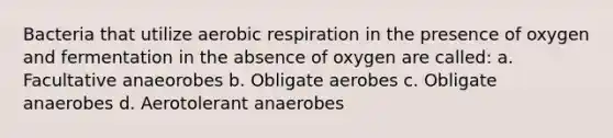 Bacteria that utilize aerobic respiration in the presence of oxygen and fermentation in the absence of oxygen are called: a. Facultative anaeorobes b. Obligate aerobes c. Obligate anaerobes d. Aerotolerant anaerobes