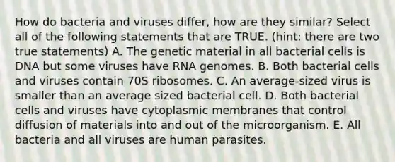 How do bacteria and viruses differ, how are they similar? Select all of the following statements that are TRUE. (hint: there are two true statements) A. The genetic material in all bacterial cells is DNA but some viruses have RNA genomes. B. Both bacterial cells and viruses contain 70S ribosomes. C. An average-sized virus is smaller than an average sized bacterial cell. D. Both bacterial cells and viruses have cytoplasmic membranes that control diffusion of materials into and out of the microorganism. E. All bacteria and all viruses are human parasites.