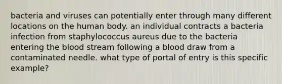 bacteria and viruses can potentially enter through many different locations on the human body. an individual contracts a bacteria infection from staphylococcus aureus due to the bacteria entering the blood stream following a blood draw from a contaminated needle. what type of portal of entry is this specific example?