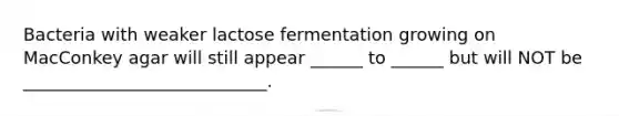 Bacteria with weaker lactose fermentation growing on MacConkey agar will still appear ______ to ______ but will NOT be ____________________________.