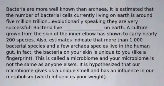 Bacteria are more well known than archaea. It is estimated that the number of bacterial cells currently living on earth is around five million trillion...evolutionarily speaking they are very successful! Bacteria live _________________ on earth. A culture grown from the skin of the inner elbow has shown to carry nearly 200 species. Also, estimates indicate that more than 1,000 bacterial species and a few archaea species live in the human gut. In fact, the bacteria on your skin is unique to you (like a fingerprint). This is called a microbiome and your microbiome is not the same as anyone else's. It is hypothesized that our microbiome gives us a unique smell and has an influence in our metabolism (which influences your weight).