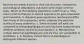 Bacteria are widely diverse in their cell structure, metabolism, and ecological adaptations, but share some major common traits. Which of the following statements is NOT true? a. They share common features in central apparatus for gene expression and translation. b. Bacterial gene expression mechanisms differ from those of the eukaryotes, which underlies the selective activity of many antibiotics. c. Some archaeal cell walls are composed of pseudopeptidoglycan and may have fundamentally different antibiotic sensitivity than bacteria. d. Mycoplasmas contain abnormal peptidoglycans and are thus not susceptible to antibiotics. e. In bacteria, variant forms of peptidoglycan distinguish different species.