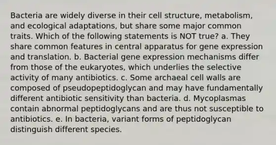 Bacteria are widely diverse in their cell structure, metabolism, and ecological adaptations, but share some major common traits. Which of the following statements is NOT true? a. They share common features in central apparatus for gene expression and translation. b. Bacterial gene expression mechanisms differ from those of the eukaryotes, which underlies the selective activity of many antibiotics. c. Some archaeal cell walls are composed of pseudopeptidoglycan and may have fundamentally different antibiotic sensitivity than bacteria. d. Mycoplasmas contain abnormal peptidoglycans and are thus not susceptible to antibiotics. e. In bacteria, variant forms of peptidoglycan distinguish different species.