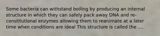 Some bacteria can withstand boiling by producing an internal structure in which they can safely pack away DNA and re-constitutional enzymes allowing them to reanimate at a later time when conditions are ideal This structure is called the ....