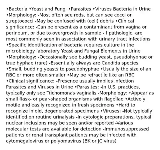 •Bacteria •Yeast and Fungi •Parasites •Viruses Bacteria in Urine •Morphology: -Most often see rods, but can see cocci or streptococci -May be confused with (cell) debris •Clinical significance: -Can be present as a contaminant from vagina or perineum, or due to overgrowth in sample -If pathologic, are most commonly seen in association with urinary tract infections •Specific identification of bacteria requires culture in the microbiology laboratory Yeast and Fungal Elements in Urine •Morphology: -Occasionally see budding yeast, pseudohyphae or true hyphae (rare) -Essentially always are Candida species •Small, budding yeasts to pseudohyphae •Usually the size of an RBC or more often smaller •May be refractile like an RBC •Clinical significance: -Presence usually implies infection Parasites and Viruses in Urine •Parasites: -In U.S. practices, typically only see Trichomonas vaginalis -Morphology: •Appear as small flask- or pear-shaped organisms with flagellae •Actively motile and easily recognized in fresh specimens •Hard to recognize in old, degenerated specimens •Viruses: -Not typically identified on routine urinalysis -In cytologic preparations, typical nuclear inclusions may be seen and/or reported -Various molecular tests are available for detection -Immunosuppressed patients or renal transplant patients may be infected with cytomegalovirus or polyomavirus (BK or JC virus)