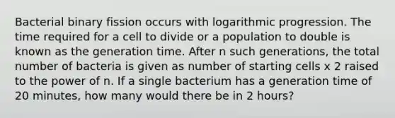 Bacterial binary fission occurs with logarithmic progression. The time required for a cell to divide or a population to double is known as the generation time. After n such generations, the total number of bacteria is given as number of starting cells x 2 raised to the power of n. If a single bacterium has a generation time of 20 minutes, how many would there be in 2 hours?