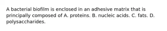 A bacterial biofilm is enclosed in an adhesive matrix that is principally composed of A. proteins. B. nucleic acids. C. fats. D. polysaccharides.