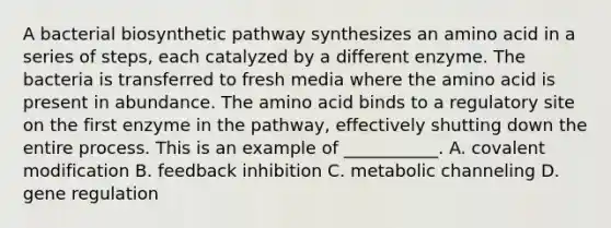 A bacterial biosynthetic pathway synthesizes an amino acid in a series of steps, each catalyzed by a different enzyme. The bacteria is transferred to fresh media where the amino acid is present in abundance. The amino acid binds to a regulatory site on the first enzyme in the pathway, effectively shutting down the entire process. This is an example of ___________. A. <a href='https://www.questionai.com/knowledge/ktCxzJz1jA-covalent-modification' class='anchor-knowledge'>covalent modification</a> B. feedback inhibition C. metabolic channeling D. gene regulation