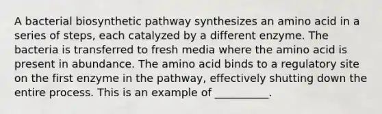 A bacterial biosynthetic pathway synthesizes an amino acid in a series of steps, each catalyzed by a different enzyme. The bacteria is transferred to fresh media where the amino acid is present in abundance. The amino acid binds to a regulatory site on the first enzyme in the pathway, effectively shutting down the entire process. This is an example of __________.