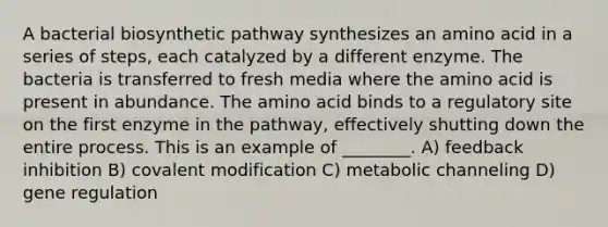 A bacterial biosynthetic pathway synthesizes an amino acid in a series of steps, each catalyzed by a different enzyme. The bacteria is transferred to fresh media where the amino acid is present in abundance. The amino acid binds to a regulatory site on the first enzyme in the pathway, effectively shutting down the entire process. This is an example of ________. A) feedback inhibition B) covalent modification C) metabolic channeling D) gene regulation