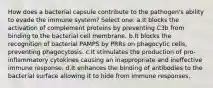 How does a bacterial capsule contribute to the pathogen's ability to evade the immune system? Select one: a.It blocks the activation of complement proteins by preventing C3b from binding to the bacterial cell membrane. b.It blocks the recognition of bacterial PAMPS by PRRs on phagocytic cells, preventing phagocytosis. c.It stimulates the production of pro-inflammatory cytokines causing an inappropriate and ineffective immune response. d.It enhances the binding of antibodies to the bacterial surface allowing it to hide from immune responses.