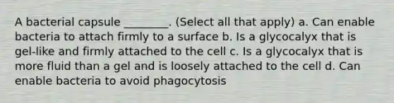 A bacterial capsule ________. (Select all that apply) a. Can enable bacteria to attach firmly to a surface b. Is a glycocalyx that is gel-like and firmly attached to the cell c. Is a glycocalyx that is more fluid than a gel and is loosely attached to the cell d. Can enable bacteria to avoid phagocytosis