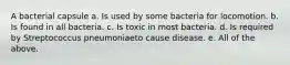 A bacterial capsule a. Is used by some bacteria for locomotion. b. Is found in all bacteria. c. Is toxic in most bacteria. d. Is required by Streptococcus pneumoniaeto cause disease. e. All of the above.