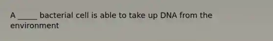 A _____ bacterial cell is able to take up DNA from the environment