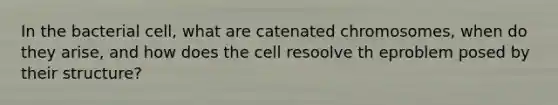 In the bacterial cell, what are catenated chromosomes, when do they arise, and how does the cell resoolve th eproblem posed by their structure?